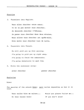 METROPOLITAN FRENCH - LESSON 34
Practice
1. Translate into English.
Vous allez chercher votre soeur.
Il ne va pas monter vous chercher.
Je descends chercher l'hôtesse.
Je passe vous chercher dans deux minutes.
Nous allons vous chercher cet après-midi.
Elle monte vous chercher tout de suite.
2. Translate into French.
He will pick you up this morning.
l'm going to pick you up right away.
l'm going to fetch the ambassador.
l'm going downstairs to meet him.
3. Write two sentences using:
aller chercher
Exploring
bien:
passer chercher
The meaning of the adverb bien: well varies depending on how it is
used.
Vous voulez bien me suivre •••
Si vous voulez bien!
Would you please follow me •••
If you don't mindl
34-10
 