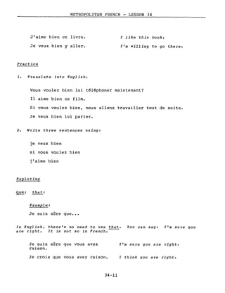 METROPOLITAN FRENCH - LESSON 34
J'aime bien ce livre.
Je veux bien y aller.
Practice
1. Translate into English.
l like this book.
l'm willing to go there.
Vous voulez bien lui t€l€phoner maintenant?
Il aime bien ce film.
Si vous voulez bien, nous allons travailler tout de suite.
Je veux bien lui parler.
2. Write three sentences using:
je veux bien
si vous voulez bien
j'aime bien
Exploring
que: that:
Example:
Je suis sûre que •••
In English, there's no need to use that. You can say: l'm sure you
are right. It is not so in French.
Je suis sûre que vous avez
raison.
Je crois que vous avez raison.
34-11
l'm sure you are right.
l think you are right.
 