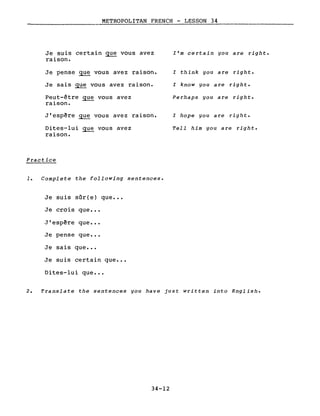 METROPOLITAN FRENCH - LESSON 34
Je suis certain gue vous avez
raison.
Je pense que vous avez raison.
Je sais gue vous avez raison.
Peut-être ~ vous avez
raison.
J'esp~re gue vous avez raison.
Dites-lui gue vous avez
raison.
Practice
1. Complete the following sentences.
Je suis sûr(e) que •••
Je crois que •••
,J' esp~re que •••
Je pense que •.•
Je sais que •••
Je suis certain que •••
Dites-lui que •••
l'm certain you are right.
l think you are right.
l know you are right.
Perhaps you are right.
l hope you are right.
Tell him you are right.
2. Translate the sentences you have just written into English.
34-12
 