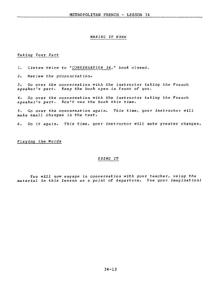 METROPOLITAN FRENCH - LESSON 34------_._-------------
MAKING IT WORK
Taking You r Pa rt
1. Listen twice ta "CONVERSATIQ.'i~," book closed.
2. Review the pronunciation.
3. Go over the conversation with the instructor taking the French
speaker's part. Keep the book open in front of you.
4. Go over the conversation with the instructor taking the French
speaker's part. Don't use the book this time.
5. Go over the conversation again.
make small changes in the texte
This time, your instructor will
6. Do it again. This time, your instructor will make greater changes.
Playing the Words
USING IT
You will now engage in conversation with your teacher, using the
mate rial in this lesson as a point of departure. Use your imagination!
34-13
 