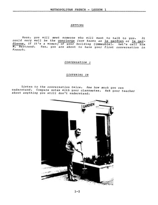 METROPOLITAN FRENCH - LESSON 1
SETTING
Soon, you will meet someone who will want to talk to you. It
could very well be the concierge (now known as le gardien or la gar-
dienne, if it's a woman) of your building (immeuble). Let's call him
M. Bertrand. Yes, you are about to have your first conversation in
French.
CONVERSATION 1
LISTENING IN
Listen to the conversation twice. See how much you can
understand. Compare notes with your classmates. Ask your teacher
about anything you still don't understand.
1-2
 