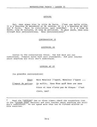 METROPOLITAN FRENCH - LESSON 35
---- ---
SETTING
Oui, vous aimez bien la ville de Paris. c'est une belle ville.
Il y a beaucoup de monuments et de jardins, et il y a beaucoup de cho-
ses à faire. Mais la circulation, quel problème! Il y a trop de
monde, trop de voitures, et trop de pollution. En deux jours, vous avez
attrapé deux contraventions. Deux contraventions!*
CONVERSATION 35
LISTENING IN
Listen to the conversation twice. See how much you can
understand. Compare notes with your classmates. Ask your teacher
about anything you still don't understand.
LOOKING AT IT
(La première contravention)
Vous:
L'agent de police:
Mais Monsieur l'agent, Monsieur l'agent •••
Ca suffit. Vous êtes garé dans une zone,
bleue et vous n'avez pas de disque. C'est
clair, non?
* Read the "SETTING" two or three times; check the vocabulary list
in the "CLOSER LOOK" section; ask your teacher about anything you still
don't understand. Do not spend more than ten to fifteen minutes on
this exercise.
35-1
 