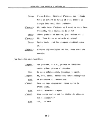 METROPOLITAN FRENCH - LESSON 35
Vous:
L'agent:
Vous:
L'agent:
Vous:
L'agent:
C'est-â-dire, Monsieur l'agent, que j'~tais
três en retard ce matin et j'ai laiss~ le
disque chez moi, dans l'entr~e.
Ah, oui, dans l'entr~e et ~ quoi ça sert dans
l'entr~e, vous pouvez me le dire?
Comme j'~tais en retard, j'ai oubli~ et •••
Ah! Vous étiez en retard, et alors?
Aprês tout, j'ai des plaques diplomatiques
et •••
Plaques diplomatiques ou non, vous avez une
amende.
(La deuxi~me contravention)
L'agent:
Vous:
L'agent:
Vous:
L'agent:
Vous:
L'agent:
Vous:
Vos papiers, S.V.P., permis de conduire,
carte grise, piêces d'identité.
Je suis am~ricain(e), Monsieur l'agent.
Ah, bon, alors, donnez-moi votre passeport!
Je travaille à l'ambassade.
Dans ce cas, donnez-moi votre carte de
l'ambassade.
Voilà, Monsieur l'agent.
Vous savez quelle est la limite de vitesse
sur l'autoroute?
Oui, 120 Km/h.
35-2
 