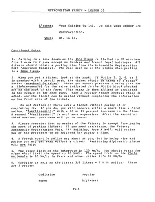 METROPOLITAN FRENCH - LESSON 35
L'agent:
Vous:
Functional Notes
Vous faisiez du 140. Je dois vous donner une
contravention.
Oh, la la.
1. Parking in a zone known as the zone bleue is limited to 90 minutes,
from 9 a.m. to 7 p.m. except on Sundays and French legal holidays. All
drivers should obtain a parking disc from the Automobile Registration
Unit (American Embassy). The disc must be in the window when parking
in a zone bleue.
2. When you get a ticket, look at the back. If Notice l, 2, 4, or 5
is checked with a pencil mark, the ticket should be taken ta a-tobac~
conist (marchand de tabac). There you should purchase a stamp (ask for
a timbre-amende) for the value indicated in the Notice block checked
off on the back of the forme This stamp is then affixed as indicated
in the sample on the next page. Then a regular French postage stamp is
added, and the ticket can be mailed without completing the information
on the front side of the ticket.
Do not destroy or throw away a ticket without paying it or
completing it. If you do, you will receive within a short time a first
notice, "Avertissement," with a 10 or 15 percent increase in the fine.
A second "Avertissement" is much more expensive. After the second or
third notices, your case will go to court.
3. Please remember that no member of the Embassy is exempt from paying
the cost of parking tickets. If you need assistance, the Embassy
Automobile Registration Unit, "A" Building, Room A M-17, will advise
you of the procedure to be followed for paying a fine.
4. A French agent de police may shout at you, but by being nice and
polite you may get away without a ticket. Mentioning diplomatie plates
will not help.
5. The speed limit on the autoroute is 120 km/he You should watch for
signs which limit the speed to 80 km/he The speed limit on the route
nationale is 90 km/hi in Paris and other cities it's 60 km/he
6. Gasoline is sold by the liter; 3.8 liters = 1 U.5. gallon.
are 2 grades:
There
ordinaire
super
35-3
regular
high-test
 