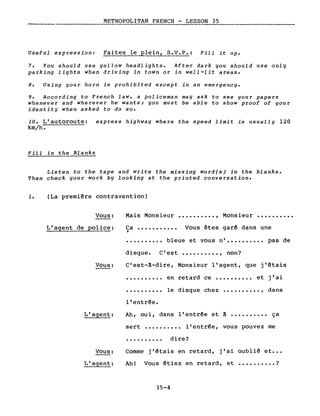 METROPOLITAN FRENCH - LESSON 35._------
Useful expression: Faites le Elein, S.V.P.: Fill i~ up.
7. You should use yellow headlights. After dark you should use only
parking lights when driving in town or in weIl-lit areas.
8. Using your horn is prohibited except in an emergency.
9. According to French law, a policeman may ask to see your papers
whenever and wherever he wan~s; you must be able ~o show proof of your
identity when asked to do so.
10. L'autoroute: express highway where ~he speed limi~ is usually 120
km/he
Fil1 in ~he Blanks
Listen to the tape and write the missing word(s) in the blanks.
Then check your work by looking at the printed conversation.
1. (La premi~re contravention)
Vous:
L'agent de police:
Vous:
Mais Monsieur •••••••••• , Monsieur ••••••••••
Ca ••••••••••• Vous êtes garê dans une)
• • • • • • • • •• bleue et vous n'.......... pas de
disque. C'est •••••••••• , non?
C'est-~-dire, Monsieur l'agent, que j'êtais
·.........
·.........
l'entrêe.
en retard ce •••••••••• et j'ai
le disque chez •••••••••• , dans
L'agent: Ah, oui, dans l'entrée et ~ •••••••••• ça
sert •••••••••• l'entrée, vous pouvez me
·......... dire?
Vous:
L'agent:
Comme j'êtais en retard, j'ai oublié et •••
Ah! Vous étiez en retard, et •••••••••. ?
35-4
 