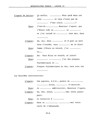 METROPOLITAN FRENCH - LESSON 35,---
L'agent de police: Ca suffit.1
•••••••••• êtes garé dans une
zone •••••••••• et vous n'avez pas de
· . C'est clair, •••••••••• ?
Vous:
L'agent:
Vous:
L'agent:
C'est-~-•••••••••• , Monsieur l'agent, que
j'€tais très en ••...••••• ce ••••••••..
et j'ai laissé le •••.•••••• chez moi, dans
· .
Ah, oui, dans •••••••••• et à quoi ça sert
dans l'entrée, vous •••••••••• me le dire?
Comme j'étais en retard, j'ai ••••••••••
et •••
Ah! Vous étiez en retard, et alors?
Vous: ·......... . ,
diplomatiques et •••
j'ai des plaques
Plaques diplomatiques ou non, vous avez une
· .
(La deuxième contravention)
L'agent:
Vous:
L'agent:
Vous:
L'agent:
Vos papiers, S.V.P., permis de •••••••••• ,
•••••••••• grise, •••••••••• d'identit€.
Je ••.•••.••• américain(e), Monsieur l'agent.
Ah, bon, alors, •••••••••• -moi votre passe-
port!
Je travaille ~ •••••••.••
Dans ce •••••••••• , •••••••••• -moi votre
carte de l'ambassade.
35-6
 
