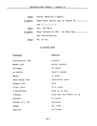 METROPOLITAN FRENCH - LESSON 35._---------
Vous:
L'agent:
Vous:
L'agent:
Vous:
Français
circulation (la)
monde (le)
attraper
ça suffit
garer
zone bleue (la)
disque (le)
c'est clair
c'est-A-dire
j'étais
laisser
entrée (l') (f)
comme
oublier
Voilâ, Monsieur l'agent.
Vous savez quelle est la limite de ••••••••••
sur l' •••••••••• ?
Oui, 120 Km/h.
Vous faisiez du 140. Je dois vous ••••••••••
une contravention.
Oh, la la.
A CLOSER LOOK
English
traffic
world, people
to catch
that's enough
to park
restricted zone
dise
it's clear
that is to say
from the verb être: to be
to leave
entrance
as, like
to forget
35-7
 