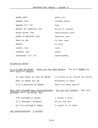 après tout
plaque (la)
amende (l') (f)
METROPOLITAN FRENCH - LESSON 35
after aIl
license plate
fine
permis de conduire (le)
carte grise (la)
pièce d'identité (la)
dans ce cas
donner
limite (la)
vitesse (la)
au torou te (l') (f)
Vocabulary Notes
driver's license
registration card
identity card
in that case
to give
limit
speed
superhighway
il Y a trop de monde: there are too many people. The word monde may
mean world or people.
Je vais faire le tour du monde.
Tout le monde est là.
Il Y a beaucoup de monde.
l'm going to go around the world.
Everybody is here.
There are many people.
Vous avez attrapé deux contraventions: You got two tickets. The verb
attraper means to catch, get.
J'ai attrapé un rhume.
Il a attrapé l'autobus.
Je l'ai attrapé à temps.
une contravention: a ticket.
35-8
l caught a cold.
He got the bus.
l caught it in time.
 