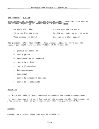 METROPOLITAN FRENCH - LESSON 35
une amende: a fine.
Vous pouvez me le dire?: Can you tell me that? (ironie). The use of
the direct object le is necessary with the verb dire.
Je vous l'ai dit.
Il ne me l'a pas dit.
Vous pouvez le dire!
l told you (it to you).
He did not tell me (it to me).
You can say that againl
Vos papiers, s'il vous plaît: Your papers, please. Here are the
papers you might have in your wallet at this moment:
permis de conduire
carte grise
assurance de la voiture
carte de crédit
carte d'identité
laisser-passer
passeport
carte de sécurité sociale
carte de l'ambassade
Practice
1. With the help of your teacher, translate the above expressions.
2. Your teacher will calI for one of the papers on the list above; as
sjhe does so, look in your wallet and show the paper asked for.
Review
Review the traffic signs you saw in LESSON 2.
35-9
 