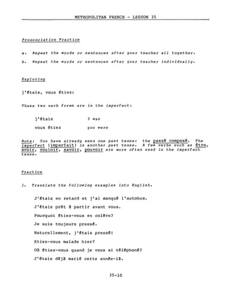 METROPOLITAN FRENCH - LESSON 35
Pronunciation Practice
a. Repeat the words or sentences after your teacher a11 together.
b. Repeat the words or sentences after your teacher individua11Y.
Exp10ring
j'étais, vous étiez:
These two verb forms are in the imperfect:
j'étais
vous étiez
l Was
you were
Note: You have a1ready seen one past tense: the passé composé. The
ImPërfect (imparfait) is another past tense. A few verbs such as être,
avoir, vouloir, savoir, pouvoir are more often used in the imperfect
tense.
Practice
1. Translate the fo11owing examp1es into English.
J'étais en retard et j'ai manqué l'autobus.
J'étais prêt à partir avant vous.
Pourquoi étiez-vous en colêre?
Je suis toujours pressé.
Naturellement, j'étais pressé!
Etiez-vous malade hier?
Où étiez-vous quand je vous ai téléphoné?
J'étais déjà marié cette année-là.
35-10
 