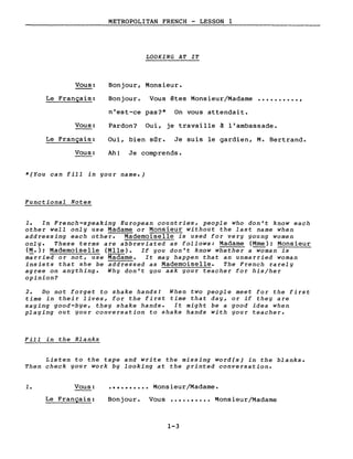 METROPOLITAN FRENCH - LESSON 1
LOOKING AT IT
Bonjour, Monsieur.Vous:
Le Français: Bonjour. Vous êtes Monsieur/Madame ..........,
Vous:
Le Français:
Vous:
n'est-ce pas?* On vous attendait.
Pardon? Oui, je travaille à l'ambassade.
Oui, bien sûr. Je suis le gardien, M. Bertrand.
Ah! Je comprends.
*(You can fill in your name.)
Functional Notes
1. In French-speaking European countries, people who don't know each
other weIL only use Madame or Monsieur without the last name when
addressing each other. Mademoiselle is used for very young women
only. These terms are abbreviated as follows: Madame (Mme); Monsieur
(M.); Mademoiselle (Mlle). If you don't know whether a-;Qman is
m;rried or not, use Madame. It may happen that an unmarried woman
insists that she be addressed as Mademoiselle. The French rarely
agree on anything. Why don't you ask your teacher for his/her
opinion?
2. Do not forget to shake hands! When two people meet for the first
time in their lives, for the first time that day, or if they are
saying good-bye, they shake hands. It might be a good idea when
playing out your conversation to shake hands with your teacher.
Fill in the Blanks
Listen to the tape and write the missing word(s) in the blanks.
Then check your work by looking at the printed conversation •
1. Vous:
Le Français:
•••••••••• Monsieur/Madame.
Bonjour. Vous •••••••••• Monsieur/Madame
1-3
 