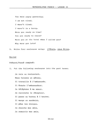 METROPOLITAN FRENCH - LESSON 35
You were angry yesterday.
I am not tired.
l wasn't tired.
l wasn't in a hurry.
Were you ready on time?
Are you ready to leave?
Were you at the hotel when l called you?
Why were you late?
5. Write four sentences using: j'étais, vous étiez.
Review
Présent/Passé composé:
1. Put the following sentences into the past tense.
Je vais au restaurant.
Nous faisons un gâteau.
Il travaille à l'ambassade.
Il écoute l'ambassadeur.
Je téléphone à ma soeur.
Je raccroche le récepteur.
Il passe au bureau à 3 heures.
Il mange un sandwich.
Il pêse les oranges.
Je cherche mes amis.
Je remercie mes amis.
35-12
 