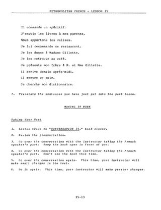 METROPOLITAN FRENCH - LESSON 35
Il commande un apéritif.
J'envoie les livres à mes parents.
Nous apportons les valises.
Je lui recommande ce restaurant.
Je les donne à Madame Gi1lette.
Je les retrouve au café.
Je présente mon frère à M. et Mme Gi1lette.
Il arrive demain après-midi.
Il rentre ce soir.
Je cherche mon dictionnaire.
7. Translate the sentences you have just put into the past tense.
MAKING IT WORK
1. Listen twice to "CONVERSATION 35," book closed.
2. Review the pronunciation.
3. Go over the conversation with the instructor taking the French
speaker's part. Keep the book open in front of you.
4. Go over the conversation with the instructor taking the French
speaker's part. Don't use the book this time.
5. Go over the conversation again.
make small changes in the texte
This time, gour instructor will
6. Do it again. This time, your instructor will make greater changes.
35-13
 