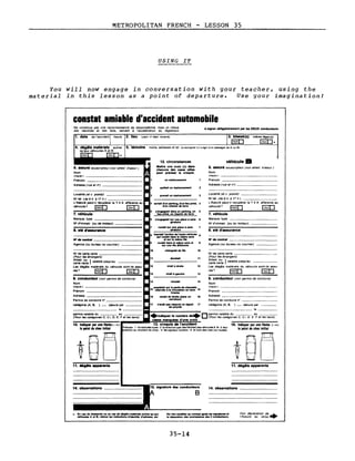 METROPOLITAN FRENCH LESSON 35
USING IT
You
material
will now
in this
engage in
lesson as a
conversation with gour
point of departure.
teacher,
Use your
using the
imagination!
cORstat amiable d'accident automobile
Ne constitue pas une reconnaissance de responsabilité maIs un relevé
des Identités et des faits. servant à l'accélération du réglement
••Ign.r obllgatolr.ment P" les DEUX conducteurs
1. date de l'accldent! heure 2. lieu ("ays n' dépt localité) 3. bl..sé(s)
[3]
même léger(s)
~~
5. témoins noms. adresses et tel la souligner 5.1 5ag.t d un passager de A ou BI
véhicule B
6. assuré souscripteur (vo" attest d assur )
Nom
(maIUSC) _
Prénom
Adresse (rue et nO) _
localité (et c postal)
N° tél (de9h à 17h) _
L'Assuré peuHl recupérer la T V A afferente au
vehicule? [3] ~
7. véhicule
Marque, type
N° d'Immatr (ou du moteur) _
9. conducteur (vo" permis de condUire)
Nom
(maIUSC)
Prenom
Adresse _
Permis de conduITe n° .
N° de contrat _
Agence (ou bureau ou courtier)
8. sté d'assurance
N° de carte verte -,- _
(Pour les étrangers)
~~~:tv~~e } valable Jusqu'au
Les dégâts matériels du véhicule sonHls assu-
rés? [3] ~
11
12
13
reculait 14
doubl.1I
vlr.lt" droite
vlr.1I .. gauch.
en st.tlonnement
qultt.lt un stationnement
roulait .ur un. place ..._
qlr8tolr.
pr.n.lt un .t.tlonn.ment
n'avait pes obulY. un .Ignal 17
d.prlorlt6
12. circonstances
M.ttre un. croix (x) den.
chacune de. c.... utll••
pour précl••r le croqul•.
4 IOrt.1l d'un parking, d'un 1.... prY6, 4
d'un chemin de terre
5 .'.ngagnll dan. un parking, un 5
lieu pm.! un chemin de terre
8 .'.npgeall sur un. place ..._ 8
glr8to1r.
15 -=:~~U[.I~r.:~::t::":-::e15
Inve_
v_lt ct;,,:::':~d-un 18
catégorie (A. B, ) _ délivre par
le _
• • 0 permis valable du - - - - au
Indiquer le nombre de (Pour les catégories C, CI D E F et les taxIs)
caaes mar uéea d'une croix
4. dégits matérlttls autres
qu'aux véhicules A et B
non OUI
6. assuré souscripteur (vo" attest d'assur)
Nom
(maIUIe) _
Prénom
Adresse (rue et 1'1") _
e h-:::"ro:;:l~~":~=~~u1. e
ND de contrat ... et lUI' la mfme Ille
Agence (ou bureau ou courtIer) rou:~~~·I:r.=:.~~:aet
chang••1l d. Ille 10
Loca"té (et c postal) _
N° tél (de 9 h à 17 h) _
L'Assuré peut-l' récupérer la T V A afférente au
véhicule? ~ ~
7. véhicule
Marque, type _
N° d'Immatr (ou de moteur) _
8. sté d'.ssur.ce
permis valable du au _
(Pour les catégOries C, CI, D, E, F et les taxIS)
N° de carte verte _
(Pour les étrangers)
~~:tv~~e } valable Jusqu'au
Les dégAts matériels du véhIcule sont-Ils assu-
rés? ~ ~
9. conducteur (Vo" permis de condUire)
Nom
(malule) _
Prénom
Adresse _
Permis de condUire n° _
catégorie (A, B, )_
10. Indiquer par une fltcht(-+)
le IIIlnt de chtlc initlel
11. d6gMs .,..ents 11. déglts apparents
14. observations 15. signature dei conducteure
B
14. observations
.. En .... da IIlflIUres ou en .... de d6gtta met6r.....utres qu au.
ythlculel A et B, relev.. lei Indlc.tlon. d'ldentl16, d·.d.......tc
N. rien modifier au conslat lei -'gnatures .t
,. s6per.tlon des e.empl des 2 conducteurs.
35-14
 