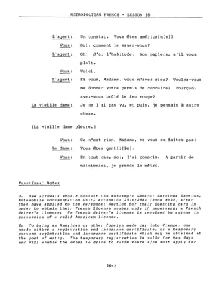 ____________M_E_T_RoPoLITAN FRENCH -__L~E_S_S_O_N_3_6 _
L'agent:
Vous:
Un constat. Vous êtes américain(e)?
Oui, comment le savez-vous?
L'agent: Oh! J'ai l'habitude. Vos papiers, s'il vous
Vous:
L'agent:
La viei Ile dame:
plaît.
Voici.
Et vous, Madame, vous n'avez rien? Voulez-vous
me donner votre permis de conduire? Pourquoi
avez-vous brûlé le feu rouge?
Je ne l'ai pas vu, et puis, je pensais à autre
chose.
(La vieille dame pleure.)
Vous:
La dame:
Vous:
Functional Notes
Ce n'est rien, Madame, ne vous en faites pas!
Vous êtes gentil(le).
En tout cas, moi, j'ai compris. A partir de
maintenant, je prends le métro.
1. New arrivals should consult the Embassy's General Services Section,
Automobile Documentation Unit, extension 2516/2984 (Room M-17) after
the y have applied to the Personnel Section for their identity card in
order to obtain their French license number and, if necessary, a French
driver's license. No French driver's license is required by anyone in
possession of a valid American license.
2. To bring an American or other foreign made car into France, one
needs either a registration and insurance certificate, or a temporary
customs registration and insurance certificate which may be obtained at
the port of entry. The temporary registration is valid for ten days
and will enable the owner to drive to Paris where s/he must app1y for
36-2
 