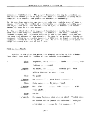 METROPOLITAN FRENCH - LESSON 36
permanent registration. The proper documentation may be acquired in
the United States prior to departure, from an insu rance company which
complies with French laws governing automobile ownership.
3. An American employee can register only one vehicle free of dut Y or
taxes. However, the holder of a diplomatie or consular identity card
can enjoy this privilege for two cars if s/he is married and accom-
panied to post by his/her spouse.
4. Any accident should be reported immediately to the Embassy and to
your insu rance company, fncluding, if possible, the name, address,
license number, and insurance company of the other party involved and
the name and address of any witness. In case of an accident involving
personal injury or extensive damages, a con~tat, or legal report of the
accident, should be made by the police. Be sure to carry your proof of
valid insurance with you at aIl times.
Fiii in the Blanks
Listen to the tape and write the missing word(s) in the blanks.
Then check your work by looking at the printed conversation.
1. Vous: Regardez, mais
voiture •••••••••• !
cette •••••••••• , une
L'agent:
Vous:
Du calme, ne •••••••••• énervez pas, nous
allons dresser un •••••••••••
Un quoi?
Oui,Vous:
Un ...........
..........
Vous êtes ••••••••.• ?
le savez-vous?
L'agent:
Vous:
Oh! J'ai •..•••••••• Vos •••••••••• , s'il
vous plaît.
Voici.
Et vous, Madame, vous n'avez rien? Voulez-vous
me donner votre permis de conduire? Pourquoi
avez-vous
36-3
le feu •••••••••• ?
 