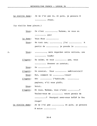METROPOLITAN FRENCH - LESSON 36
-----------._-----
La vieille dame: Je ne l'ai pas vu, et puis, je pensais à
· . chose.
(La vieille dame pleure.)
Vous:
La dame:
Ce n'est ••••..•••• , Madame, ne vous en
• • • • • • • • •• pas!
Vous êtes ••••••••••.
Vous: En tout cas, •••••••••• ,
., .] al ••••••••••• A
partir de •••••••••• , je prends le •••••••••••
2. Vous: · , mais regardez cette voiture, une
L'agent:
Vous:
L'agent:
Vous:
•••••••••• louée!
Du calme, ne vous •••••••••• pas, nous
•••••••••• dresser un constat.
Un •••••••••• ?
Un constat. Vous •••••••••• américain(e)?
Oui, comment le •••••••••• -vous?
L'agent: Oh! .......... l'habitude. ..........
Vous:
L'agent:
La vieille dame:
papiers, s'il vous plaît.
Voici.
Et vous, Madame, vous n'avez •••••••••• ?
Voulez-vous me •••••••••• votre permis de
•••••••••• ? Pourquoi avez-vous brûlé le feu
rouge?
Je ne l'ai pas •••••••••• , et puis, je pensais
à autre •••••••••••
36-4
 