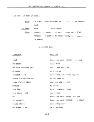 METROPOLITAN FRENCH - LESSON 36
(La vieille dame pleure.)
Ce n'est rien, Madame, ne ••••••••.• en faites
pas!
Vous •••••••••• gentil(le).
Vous:
La dame:
Vous: .......... . , moi, j'ai
Français
loué
du calme
Ne vous énervez pas
dresser
constat (le)
avoir l'habitude de
vous n'avez rien?
brûler
feu (le)
feu rouge (le)
vu
je pensais
autre chose
ce n'est rien
compris. A partir de maintenant, je •••...•.••
le métro.
A CLOSER LOOK
English
from the verb louer: ta rent
calm down
Don't get excited
to draw up
certified, official report
to be used to
are you aIl right?
to burll
fire, traffic light
red light
from the verb voir: to see
from the verb penser: to think
something else
it's nothing
36-5
 