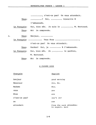 Vous:
Le Français:
Vous:
METROPOLITAN FRENCH - LESSON 1
•••••••••• , n'est-ce pas? On vous attendait •
•••••••••• ? Oui, •••••••••• travaille à
l'ambassade.
Oui, bien sOr. Je suis le •••••••••• , M. Bertrand.
Ah! Je comprends.
Bonjour, •••••••••••2. Vous:
Le Français: ............ Vous êtes .....................,
Vous:
Le Français:
Vous:
Français
bonjour
Monsieur
Madame
vous
êtes
n'est-ce pas?
on
attendait
n'est-ce pas? On vous attendait.
Pardon? Oui, je •••••••••• à l'ambassade.
Oui, bien sOr. Je •••••••••• le gardien,
M. Bertrand.
Ah! Je comprends.
A CLOSER LOOK
English
good morning
Si r, Mr.
Mrs.
you
are
isn't it?
one
from the verb attendre:
to expect, wait
1-4
 