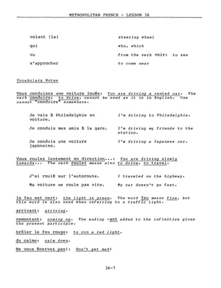 volant (le)
qui
vu
s'approcher
Vocabulary Notes
METROPOLITAN FRENCH - LESSON 36
steering wheel
who, which
from the verb voir: to see
to come near
Vous conduisez une voiture louée: You are driving a rented car. The
verb conduire: to drive, cannot be used as it is in English. One
cannot "conduire" somewhere.
Je vais à Philadelphie en
voiture.
Je conduis mes amis à la gare.
Je conduis une voiture
japonaise.
l'm driving to Philadelphia.
l'm driving my friends to the
station.
l'm driving a Japanese car.
Vous roulez lentement en direction ••• : You are driving slowly
towards ••• The verb rouler means also to drive, to travel.
J'ai roulé sur l'autoroute.
Ma voiture ne roule pas vite.
l traveled on the highway.
My car doesn't go fast.
le feu est vert: the light is green. The word feu means fire, but
this word is also used when referring to a traffic light.
arrivant: arriving.
remontant: coming up. The ending -ant added to the infinitive gives
the present participle.
brûler le feu rouge: to run a red light.
du calme: calm down.
Ne vous énervez pas!: Don't get mad!
36-7
 