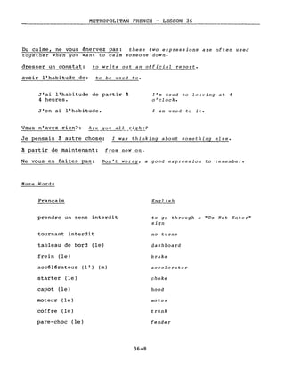 METROPOLITAN FRENCH - LESSON 36
Du calme, ne vous énervez pas: these two expressions are often used
together when you want to calm someone down.
dresser un constat: to write out an official report.
avoir l'habitude de: to be used to.
J'ai l'habitude de partir à
4 heures.
J'en ai l'habitude.
l'm used to le~ving at 4
o'clock.
l am used to it.
Je pensais à autre chose: l Was thinking about something eise.
~ partir de maintenant: from now on.
Ne vous en faites pas: Don't worry, a good expression to remember.
More Words
Français
prendre un sens interdit
tournant interdit
tableau de bord (le)
frein (le)
accélérateur (l') (m)
starter (le)
capot (le)
moteur (le)
coffre (le)
pare-choc (le)
36-8
English
to go through a "Do Not Enter"
sign
no tu rns
dashboard
brake
accel e ra to r
choke
hood
motor
trunk
fender
 