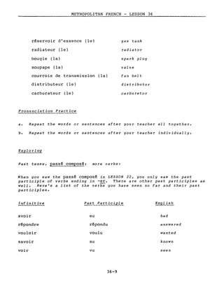 METROPOLITAN FRENCH - LESSON 36
réservoir d'essence (le)
radiateur (le)
bougie (la)
soupape (la)
courroie de transmission (la)
distributeur (le)
carburateur (le)
Pronunciation Practice
gas tank
radiator
spark plug
valve
fan belt
distributor
carburetor
a. Repeat the words or sentences after your teacher aIl together.
b. Repeat the words or sentences after gour teacher individually.
Exploring
Past tense, passé composé: more verbs:
When you saw the passé composé in LESSON 22, you only saw the past
participle of verbs ending in -er. There are other past participles as
weIl. Here's a list of the verbs you have seen so far and their past
participles.
Infinitive Past Participle English
avoir eu had
répondre répondu answered
vouloir voulu wanted
savoir su known
voir vu seen
36-9
 