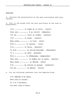 METROPOLITAN FRENCH - LESSON 36
Practice
1. Practice the pronunciation of the past participles with your
teacher.
2. Fill in the blanks with the past participle of the verb in
parentheses.
J'ai •••.••••.• le temps de le faire. (avoir)
Vous avez •••••••••• à sa lettre? (répondre)
Ils ont •••••••••• aller au cinéma. (vouloir)
J'ai •••••••••• la leçon. (savoir)
Nous avons ••••••.••• le film. (voir)
Elle a •••••••••• le journal. (lire)
J'ai •••••••••• le faire. (pouvoir)
Je suis •••••••••• au rez-de-chaussée.
Il a •••••••••• un café. (prendre)
(descendre)
Elle a •.•••••••• le télégramme. (comprendre)
Vous avez •••••••••• le numéro sur la table. (mettre)
Nous avons ••.••.•••• la vérité. (dire)
J'ai •••••••••• ma voiture au garage. (conduire)
Ils ont •••••••••• un gâteau. (faire)
3. Put the following sentences into the negative forme
J'ai répondu à ma soeur.
Vous avez eu raison.
Il a vu l'accident.
Ils sont venus à Paris.
36-11
 