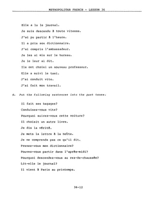 METROPOLITAN FRENCH - LESSON 36
Elle a lu le journal.
Je suis descendu à toute vitesse.
J'ai pu partir à l'heure.
Il a pris son dictionnaire.
J'ai compris l'ambassadeur.
Je les ai mis sur le bureau.
Je le leur ai dit.
Ils ont choisi un nouveau professeur.
Elle a suivi le taxi.
J'ai conduit vite.
J'ai fait mon travail.
4. Put the following sentences into the past tense.
Il fait ses bagages?
Conduisez-vous vite?
Pourquoi suivez-vous cette voiture?
Il choisit un autre livre.
Je dis la v~rit~.
Je mets la lettre à la boîte.
Je ne comprends pas ce qu'il dit.
Prenez-vous mon dictionnaire?
Pouvez-vous partir dans l'aprês-midi?
Pourquoi descendez-vous au rez-de-chauss~e?
Lit-elle le journal?
Il vient à Paris au printemps.
36-12
 