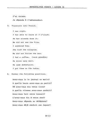 METROPOLITAN FRENCH - LESSON 36
J'ai raison.
Je r~ponds à l'ambassadeur.
5. Translate into French.
l was right.
l was able to leave at 2 o'clock.
He has already done it.
We did not see the film.
l answered him.
She took the telegram.
We did not follow the bus.
l had a coffee. (verb prendre)
He drove very weIl.
He came downstairs.
l put them on the table.
6. Answer the following questions.
Avez-vous lu le journal ce matin?
A quelle heure avez-vous pu partir?
Où avez-vous mis votre livre?
A quelle vitesse avez-vous conduit?
Avez-vous fait votre travail?
L'avez-vous dit à votre chef?
Avez-vous r~pondu au têlêphone?
Avez-vous dêjà conduit une Jaguar?
36-13
 