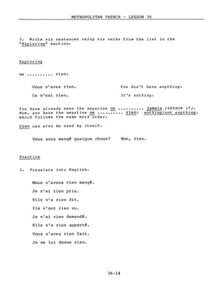 METROPOLITAN FRENCH - LESSON 36
--------------------
7. Write six sentences using six verbs from the list in the
"Exploring" section.
Exploring
ne •••••••.•• rien:
Vous n'avez rien.
Ce n'est rien.
You don't have anything.
It's nothing.
You have already seen the negative ne ••••••••.• jamais (LESSON 17).
Now, you have the negative ne ••••• ~ ••• rien: nothing/not anything,
which follows the same word-order.
rien can also be used by itself.
Vous avez mangé quelque chose?
Practice
1. Translate into English.
Nous n'avons rien mangé.
Je n'ai rien pris.
Elle n'a rien dit.
Ils n'ont rien vu.
Je n'ai rien demandé.
Elle n'a rien apporté.
Vous n'avez rien fait.
Je ne lui donne rien.
36-14
Non, rien.
 