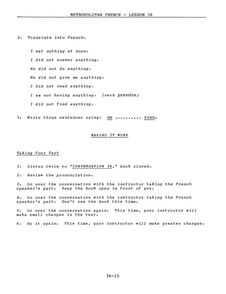 METROPOLITAN FRENCH - LESSON 36
2. Translate into French.
l eat nothing at noon.
l did not answer anything.
He did not do anything.
He did not give me anything.
l did not read anything.
l am not having anything.
l did not find anything.
(verb prendre)
3. Write three sentences using: ne rien.
MAKING IT WORK
Taking Your Part
1. Listen twice to "CONVERSATION 36," book closed.
2. Review the pronunciation.
3. Go over the conversation with the instructor taking the French
speaker's part. Keep the book open in front of you.
4. Go over the conversation with the instructor taking the French
speaker's part. Don't use the book this time.
5. Go over the conversation again.
make small changes in the texte
This time, your instructor will
6. Do it again. This time, your instructor will make greater changes.
36-15
 