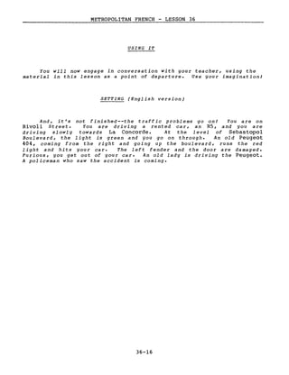 METROPOLITAN FRENCH - LESSON 36
USING IT
You will now engage in conversation with your teacher, using the
material in this lesson as a point of departure. Use your imagination!
SETTING (English version)
And, it's not finished--the traffic problems go on! You are on
Rivoli Street. You are driving a rented car, an R5, and you are
driving slowly towards La Concorde. At the level of Sebastopol
Boulevard, the light is green and you go on through. An old Peugeot
404, coming from the right and going up the boulevard, runs the red
light and hits your car. The left fender and the door are damaged.
Furious, you get out of your car. An old lady is driving the Peugeot.
A policeman who saw the accident is coming.
36-16
 