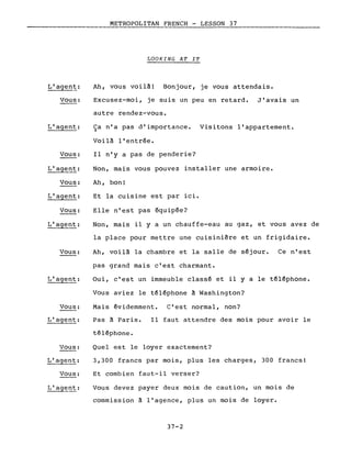 Vous:
L'agent:
Vous:
L'agent:
Vous:
L'agent:
Vous:
L'agent:
Vous:
Vous:
L'agent:
Vous:
L'agent:
Vous:
METROPOLITAN FRENCH - LESSON 37
LOOKING AT IT
Ah, vous voilà! Bonjour, je vous attendais.
Excusez-moi, je suis un peu en retard. J'avais un
autre rendez-vous.
Ca n'a pas d'importance. Visitons l'appartement.~
Voilà l'entrée.
Il n'y a pas de penderie?
Non, mais vous pouvez installer une armoire.
Ah, bon!
Et la cuisine est par ici.
Elle n'est pas équipée?
Non, mais il y a un chauffe-eau au gaz, et vous avez de
la place pour mettre une cuisinière et un frigidaire.
Ah, voilà la chambre et la salle de séjour. Ce n'est
pas grand mais c'est charmant.
Oui, c'est un immeuble classé et il yale téléphone.
Vous aviez le téléphone à Washington?
Mais évidemment. C'est normal, non?
Pas à Paris. Il faut attendre des mois pour avoir le
téléphone.
Quel est le loyer exactement?
3,300 francs par mois, plus les charges, 300 francs!
Et combien faut-il verser?
Vous devez payer deux mois de caution, un mois de
commission à l'agence, plus un mois de loyer.
37-2
 