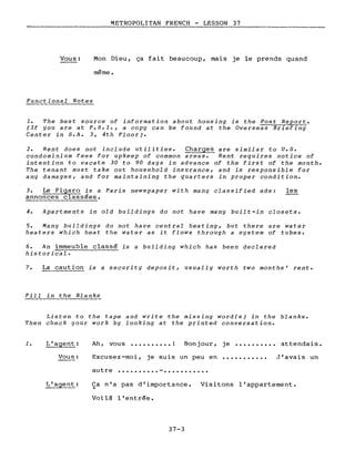 Vous:
Functional Notes
METROPOLITAN FRENCH - LESSON 37
--------
Mon Dieu, ça fait beaucoup, mais je le prends quand
même.
1. The best source of information about housing is the Post Report.
(If you are at F.S.I., a copy can be found at the Overseas Briefing
Center in S.A. 3, 4th Floor J.
2. Rent does not include utilities. Charges are similar to U.S.
condominium fees for upkeep of common areas. Rent requires notice of
intention to vacate 30 to 90 days in advance of the first of the month.
The tenant must take out household insurance, and is responsible for
any damages, and for maintaining the quarters in proper condition.
3. Le Figaro is a Paris newspaper with many classified ads: les
annonces classées.
4. Apartments in old buildings do not have many built-in closets.
5. Many buildings do not have central heating, but there are water
heaters which heat the water as it flows through a system of tubes.
6. An immeuble classé is a building which has been declared
historical.
7. La caution is a security deposit, usually worth two months' rente
Fill in the Blanks
Listen to the tape and write the missing word(s) in the blanks.
Then check your work by looking at the printed conversation.
1. Ah, vous •••••••••• 1 Bonjour, je •••••••••• attendais.
Vous: Excusez-moi, je suis un peu en •••••••••••
autre ••••••••.• - •••••••••••
J'avais un
L'agent: Ca n'a pas d'importance.~
Voilà l'entrée.
37-3
Visitons l'appartement.
 