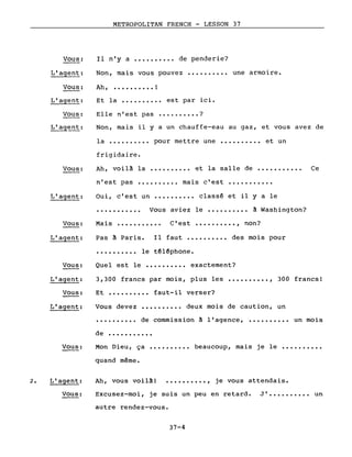 METROPOLITAN FRENCH - LESSON 37
Et la ••••.••••• est par ici.
Elle n'est pas ••.•.••••• ?
Non, mais il y a un chauffe-eau au gaz, et vous avez de
Il n'y a •••••••••• de penderie?Vous:
L'agent:
Vous:
L'agent:
Vous:
L'ag~nt:
Non, mais vous pouvez
Ah, •••••••••• !
.......... une armoire.
Vous:
L'agent:
Vous:
L'agent:
la ••••••..•• pour mettre une ••••••.••• et un
frigidaire.
Ah, voilA la •••••••.•• et la salle de ••••••••••• Ce
n'est pas •••••••••• mais c'est •••••••••••
Oui, c'est un •••••••••• classé et il yale
••••••••••• Vous aviez le •••••••••• A Washington?
Ma i s ••••••••••• C' est •••••••••• , non?
Pas A Paris. Il faut •••••••••• des mois pour
•••••••••• le téléphone.
Quel est le •••••••••• exactement?
•••••••••• deux mois de caution, un
de commission A l'agence, ••••••••••
Vous:
L'agent:
Vous:
L'agent:
3,300 francs par mois, plus les
Et •••••••••• faut-il verser?
Vous devez
.........., 300 francs!
un mois
de •••••••••••
Vous: Mon Dieu, ça
quand même.
.......... beaucoup, mais je le ••••••••••
2. L'agent:
Vous:
Ah, vous voilA! •••••••••• , je vous attendais.
Excusez-moi, je suis un peu en retard. J' •••••••••• un
autre rendez-vous.
37-4
 