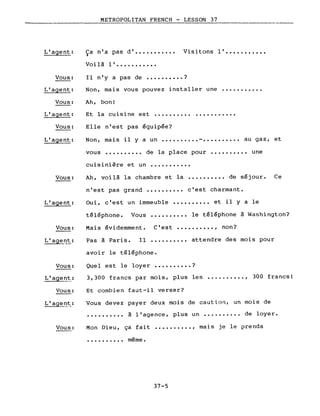 ____________________~M~E~T~R~O~P~O=LITAN FRENCH - LESSON 37
L'agent:
Vous:
L'agent:
Ca n'a pas d' ••••••••••• Visitons l' •••••••••••~
Voi là l' •••••••••••
Il n'y a pas de •••••••••• ?
Non, mais vous pouvez installer une •••.••••••.
Vous:
L'agent:
Vous:
Ah, bon!
Et la cuisine est ••••••••••
Elle n'est pas équipée?
. .
L'agent: Non, mais il y a un ••••••.••• - •••••••••• au gaz, et
vous •••••••••• de la place pour •••••••••• une
cuisinière et un •••••••••••
Vous: Ah, voilà la chambre et la .......... de séjour. Ce
L'agent:
Vous:
L'agent:
Vous:
L' agen~_:
Vous:
n'est pas grand •••••••••• c'est charmant.
Oui, c'est un immeuble •••••••••• et il yale
téléphone. Vous •••••••••• le téléphone à Washington?
Mais évidemment. C'est •••••••••• , non?
Pas à Paris. Il •••••••••• attendre des mois pour
avoir le téléphone.
Quel est le loyer •••••••••• ?
3,300 francs par mois, plus les •... , .•••. , 300 francs!
Et combien faut-il verser?
Vous devez payer deux mois de caution, un mois de
.......... à l'agence, plus un •...•.•••• de loyer.
Vous: Mon Dieu, ça fait •••••••••• , mais je le prends
......
• • • • • • • • •• meme.
37-5
 