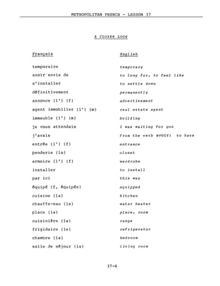 METROPOLITAN FRENCH - LESSON 37
A CLOSER LOOK
temporaire
avoir envie de
s'installer
définitivement
annonce (l') (f )
agent immobilier (l') (m)
immeuble (l') (m)
je vous attendais
j'avais
entrée (l') (f)
penderie (la)
a rmo i re (l') (f )
installer
par ici
équipé (f, équipée)
cuisine (la)
chauffe-eau (le)
place (la)
cuisinière (la)
frigidaire (le)
chambre (la)
salle de séjour (la)
37-6
English
tempora ry
to long for, to feel like
to settle down
permanently
advertisement
real estate agent
building
l was waiting for you
from the verb avoir: to have
ent rance
closet
wa rd robe
to install
this way
equipped
kitchen
water heater
pl ace, room
range
ref r ige ra to r
bedroom
living room
 