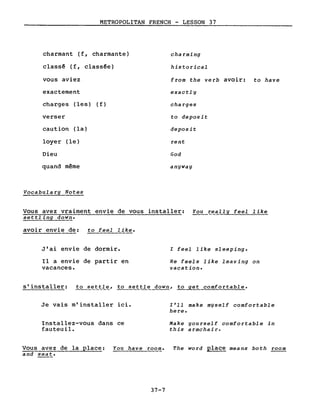 METROPOLITAN FRENCH - LESSON 37
charmant (f, charmante)
classé (f, classée)
vous aviez
exactement
charges (les) (f)
verser
caution (la)
loyer (le)
Dieu
quand même
Vocabulary Notes
charming
historical
from the verb avoir: to have
exactl y
charges
to deposit
deposit
cent
God
anyway
Vous avez vraiment envie de vous installer: You ~eally feel like
settling down.
avoir envie de: to feel like.
J'ai envie de dormir.
Il a envie de partir en
vacances.
l feel like sleeping.
He feels like leaving on
vacation.
s'installer: to sett~~, to settle down, to get comfortable.
Je vais m'installer ici.
Installez-vous dans ce
fauteuil.
l'll make myself comfortable
here.
Make youcself comfortable in
this a cmchai r.
Vous avez de la place: You have room. The word place means both room
and seat.
37-7
 