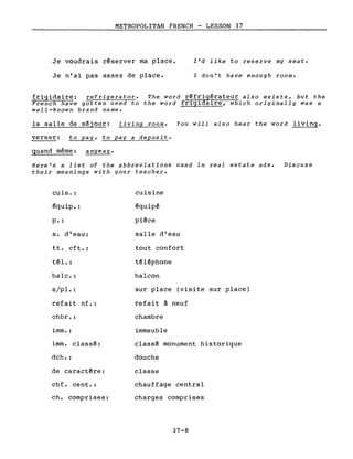 METROPOLITAN FRENCH - LESSON 37
-------------:._------
Je voudrais r~server ma place.
Je n'ai pas assez de place.
l'd like to reserve mg seat.
l don't have enough room.
frigidaire: refrigerator. The word r~frig~rateur also exists, but the
French have gotten used to the word fr1g1da1re, which originally was a
weii-known brand name.
la salle de s~jour: living room. You will aiso hear the word living.
verser: to pag, to pag a deposit.
quand même: angwag.
Bere's a list of the abbreviations used in real estate ads. Discuss
their meanings with gour teacher.
cuis. :
€quip. :
p. :
s. d'eau:
tt. cft.:
t~l. :
baIe. :
s/pl.:
refait nf.:
chbr. :
imm. :
imm. class~:
dch.:
de caractère:
chf. cent.:
ch. comprises:
cuisine
~quip€
pièce
salle d'eau
tout confort
t~l~phone
balcon
sur place (visite sur place)
refait à neuf
chambre
immeuble
class~ monument historique
douche
classe
chauffage central
charges comprises
37-8
 