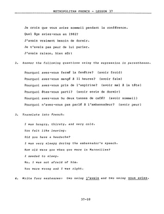 METROPOLITAN FRENCH - LESSON 37
Je crois que vous aviez sommeil pendant la conférence.
Quel âge aviez-vous en 1982?
J'avais vraiment besoin de dormir.
Je n'avais pas peur de lui parler.
J'avais raison, bien sûr!
2. Answer the following questions using the expression in parentheses.
Pourquoi avez-vous fermé la fenêtre? (avoir froid)
Pourquoi avez-vous mangé à Il heures? (avoir faim)
Pourquoi avez-vous pris de l'aspirine? (avoir mal à la tête)
Pourquoi êtes-vous parti? (avoir envie de dormir)
Pourquoi avez-vous bu deux tasses de café? (avoir sommeil)
Pourquoi n'avez-vous pas parlé à l'ambassadeur? (avoir peur)
3. Translate into French.
l Was hungry, thirsty, and very cold.
You felt like Ieaving.
Did you have a headache?
l was very sleepy during the ambassador's speech.
How old were you when you were in Marseilles?
l needed to sleep.
No, l was not afraid of him.
You were wrong and l was right.
4. Write four sentences: two using j'avais and two using vous aviez.
37-10
 