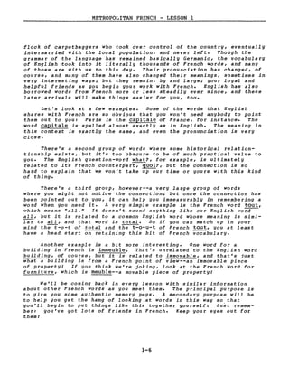 METROPOLITAN FRENCH - LESSON 1
flock of carpetbaggers who took over control of the country, eventually
intermarried with the local population, and never left. Though the
grammar of the language has remained basically Germanie, the vocabulary
of English took into it literally thousands of French words, and many
of those are with us to this day. Their pronunciation has changed, of
course, and many of them have also changed their meanings, sometimes in
very interesting ways, but they remain, by and large, your loyal and
helpful friends as you begin your work with French. English has also
borrowed words from French more or less steadily ever since, and these
later arrivaIs will make things easier for you, too.
Let's look at a few examples. Some of the words that English
shares with French are so obvious that you won't need anybody to point
them out to you: Paris is the capitale of France, for instance. The
word capitale is spelled almost exactly as in English. The meaning in
this context is exactly the same, and even the pronunciation is very
close.
There's a second group of words where some historical relation-
tionship exists, but it's too obscure to be of much practical value to
you. The English question-word what?, for example, is ultimately
related to its French counterpart, quoi?, but the connection is so
hard to explain that we won't take up our time or yours with this kind
of thing.
There's a third group, however--a very large group of words
where you might not notice the connection, but once the connection has
been pointed out to you, it can help you immeasurably in remembering a
word when you need it. A very simple example is the French word tout,
which means "aIl." It doesn't sound anything like our English wora--
aIl, but it is related to a common English word whose meaning is simi-
lar to aIl, and that word is total. 50 if you can match up in your
mind the-t-o-t of total and the t-o-u-t of French tout, you at least
have a head start on retaining this bit of French vocabulary.
Another example is a bit more interesting. One word for a
building in French is immeuble. That's unrelated to the English word
building, of course, but it is related to immovable, and that's just
what a building is from a French point of view--an immovable piece
of property! If you think we're joking, look at the French word for
furniture, which is meuble--a movable piece of property!
We'll be coming back in every lesson with similar information
about other French words as you meet them. The principal purpose is
to give you some authentic memory pegs. A secondary purpose will be
to help you get the hang of looking at words in this way so that
you'll begin to put things like this together yourself. Just remem-
ber: you've got lots of friends in French. Keep your eyes out for
theml
1-6
 