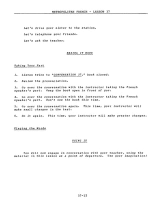 METROPOLITAN FRENCH - LESSON 37
Let's drive your sister to the station.
Let's telephone your friends.
Let's ask the teacher.
MAKING IT WORK
Taking Your Part
2. Review the pronunciation.
3. Go over the conversation with the instructor taking the French
speaker's part. Keep the book open in front of you.
4. Go over the conversation with the instructor taking the French
speaker's part. Don't use the book this time.
5. Go over the conversation again.
make small changes in the text.
This time, your instructor will
6. Do it again. This time, gour instructor will make greater changes.
Playing the Words
USING IT
You will now engage in conversation with gour teacher, using the
material in this lesson as a point of departure. Use gour imagination!
37-12
 