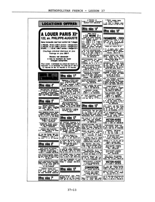 METROPOLITAN FRENCH - LESSON 37
D~~~,J:.2J::'w-e 1 750 F 247·11[·10
VASCQ-DE-GAMA
~~ 3c~' ='=-8n~
Offres vicies 13'
M"NATIONALE Imm récent
studette. tt çft 1 500 F + ch
~~ :;r1r h2230 ~e1f'~'
Dan. Immeuble neuf tout confort de 7 ....
4 PIECES.. 71'1112 3.42G F environ + cltlrgel 25 "
4 PIECES 11 m2 3•• F environ +ch.r,.. 25 "
STUDIO :.32 m2 1_ F lnViron +chqH 25 "
Chauffage mdlvlduel électrique en plus
Parkings en plus 300 f.
Revenu net .",andé:
4 fol. le montant du Ioy",
ch....... comprl....
Pour VIsiter s'adresser sur place les mardi 12.
mercredi 15 dt vendredi 15 JUillet de 9 h 80 à
13 heures et de 15 heures à 19 heures
ALOUER PARIS XIe
122, av, PHILIPPE-AUGUSTE
f'u'~'~<:.,I,~x'·~~:r~:~j
~ ....:~:-: ........x «".:-.x<-':-»:--u ' ..
Offres vides 7'
2 PIECES 1/2 1 PIECE. cuISine bIIne
2 4~E~O~hri.S3~~:r::eS 25 m2 1 240 F •
!!!!I~~~===~!!!!!!!!I &u..: ~~our213~~~4~~'
OfIrés vides 14'
iiiiii~~iiiliiiii Offres vides 16'Métro GAITE
« LE MAINE 2 »
hO~~=~oC~-:. FAISANDERIE· FOCH
2 P. 3 500 F 3 P. 5 400 F ~T:e 2jciur ~rohFà +1~
4 P, 6 SOO F 5 p. 7 400 F 24. rue de la FAISANDERIE
Cl'i~....co:.:~ Plc~IS88.~Mu TeM 742-70-72
Maine. les mardis. mercredis PRES AV FOCH. )3· ET
vendredis, de 13 h à 18 h'
ge~ CITE UNIVERSITAIRE 6 :~~,+caO:C­
3 p
tIl
tt~, 81= ~ 8 200'nfOO~ ?~2~7_~arges
1000 F ch SlpI 14 h 30-17 h
70. ru. AniIr8I-Mouchez MAISON RADIO, Imm rant.
Tél 548-23-34 stanet, studio 35 m2 2 200
+ ch Vla'te s/pl 18.( rue
MO~:R:~S~. :~~écent. FéI~é?a~1_:r.:: 10 h
~.~,,:, de çr4 ~6-~817ruhe MIRABEAU. lWt loue studio
25. BOULEVARD BRUNE :. :::m =,ri 111~~
Séjour, 3 chbr.s. 2 bains net Séneu8es réf Tél ce jou
TERRASSE. DUPLEX. 250-61-36. entre 18120 h r
8200 ch comp 17·18 h
PROCHE M" PlAISANCE ~~bIeno::lc 4~,
.... ad" 11' CUIS~~4
pIba 7 04"'c.F~ decort.1~~place
VlR'1 nueS 4370 F + 1 000 F, ~me:r 45. boulevard Murat
~iii=iiiiiiiiiiiiiiiiii chargea. Tél 362- .1S• Rue La Fontaine Immeuble
~.~LrnBuRoucE~,' g~I~~~~~S'1 ~. récent. double lIVing +,...... .,..... 322 2 chbrea. 90 m2, cuis equlptt.
Offre
BEAU p. TT CFT. ~ ,.. ·94·90 ~=" ~,'~~:7'
svides 4' ~œn;lasu~:"1l~ h PERaecNETY.,I..atudIo•• tout
3O
m2confort,
9iiiiiiiiiiiiii=liiil :) ~ location directe 4 p.• 2 :.=~PopIncourt. 1450 F Tél 526-78-40 duplex. 11 118 F .. charges
4 ~V:O~RG, 705-38-10 ~-I*if 4 tIl ..... calme. ra· DENFERT CA ~r1UJ~~5~r
pc.r.ct.r.,.~ balna, 1'~ ~:-p~ BEAU 3 p. tout ~~ ...-
~ et reJ'1p6. rapriIe j8IIIlI6e, SUr pl ca jour•• par1Ir 17 h 3258 F + ch 320·26-35 PAUL-DOUMER. IMM GD
-.=7
1
450.=ctlIIgiI==lcoiIIprlIII.=_rl ~A~R~ 2c:m: ~ ~ 91. ~U.13~~SI~iJoécent 7sm·:4~P~=-:;
= /OUr. C!!...!3....~!!....3C?..J3. rue 1 273 net SUr pl 11 h·14 h
Offres1 VI'deis5' .....'n ......,.......... 7. RUE DE L'AlBONl3 P 80 m2, sr~ 5 100 F
~~~~. !!!!!!!!!!!!!!!!!!!!!!!!!!!~!!!!!!!!!~!!!!!!!!!~~I ch ~..ce7~~.14 h
P
MéTRO CENSIER cuII ... 1 400 F/moI8 reprlse Offres ad.t 15'~ 1~61,~beIna.L +chliu2Ol)"- ~ t.. ce jour 371-65-96 mies Imm stand. {KI dbIe living.
...... ..... ~ t F 9i==ii'i=~==iiI2. chbr.a, tt cft, état neul,
~ 15-26 .RUE SERVAN, 3 ~. ~ ~5. : etO~;.:~~ 14~fr~
~r6IIdence récente, studio. rez~70~~l F Uv ~E~1:gr:.~" :ed= '0V<j
2
~F" équipée, sur jMln. .!!!!!!!!!I!!!!.~!!!!!!!!!!~~~I:;-raulml1l2~!1~38. Fen~e 1r~~ 1ee R ASSOMPTION, UV +
de12 .ch13~5~c:.=r = SERIEüSEs REF" ExiGÊË~ chbre LIBRE LE 1109183
Offres VI
'des 1'" 3 800RÀVI~ ~Cs_1~ablnel
Saint-MIchel. rue BoutebrIe ' P a r t loue 2 p. 40 m2, baie
Studo. tt cft. sur rue cave, park. culs équipée. VICTOR HUGO1 750 F 523-22-00' 3 000 F charges comprises •
GOBELINS S1udIo, confort, '~~~:.':t~, l.;;........;.;558:.:..;•••4;:.9-.::5O~__ 12~~~èhgd~-86
40
1
m2
798
, ilnmeuble
F
24....réCllm5O. CUISine équlpM, bains, nom· SEVRE5-LECOURBE. clins III1m
......... breux rangements. parkll'!9 neuf, beau 2 p, culs équIPée. TROCADERO Studio lux••
JARDIN DES PlANTES :.=:..-s'. :rs~'4~F =..w~~èrf'~à3~ g·~t F ~rdl~', ~a~NEC(tSl
2 p, baIcon33l:rJ ch camp ch :.u;:~.:o.eprlse ~ f2::rch + aIcOvli PREBAIL - 260-30-83
2O-.-rue--des....--E:-coIea--~-Imm--1 T" 340-36-69 Mardi 14 h 30- 1fl'::P 30 ~ ~ t~ ~~. 25=~ ~
~de~7~ ~ F6tJJOe cu~n~c'rt.~alt41àt 283. r Lecourbe. S· étage ~ MICHEL-ANGE
Ce jour. 17 à 18 heures 3100 F + ch 344·71-97 3 P, entrée, CUIS, w-e. bains 3 P'3L~c~an~~~5at'net
-'!!!!!!!!!!.~~!!!!!!!!!!.I!!!!I!!!!I A LOUER DE SUITE STUDIO + ~'~11~1~n:'"P=: 35 m2. 1 700 F ch com~ Théodore-Deck 533-26·19 JASMIN, 2 P 70 m2. très go
:i:Offrei!i~S~'iiidiiesiiiii&ii'iiiiiiil,SUr ~=!:'~.)2 =..':I~E':; .:-~~ 4~netF ~;:...~- SUR COUR DE ROHAN --43-45--"';:';".;';;r":de::';;;;':C;;";IT~EA:-U-x--1 ~1f? ti m.F
': ~x~iJ:r :g.~L~~~E~
Entièrement sur verdu 7 à louer gd studio kitchenette Rb! - 553-25-95
15=F~'~'~' Lrdepl~Jf1~': ~à m' TOU~~~rI:r. 1§b1JiO rue BOULEVARD LANNES
2248 F ch comp 2 P 3 396 F S ~1~551n3~22,,00095 F
Quai Granc:ts-A~atlna Stand PlE DORÉE. récent
alt
3-4 ~. ch comp Sur place 14 h 30 ....
=.T~ ~~~'12f ~1~: ~~3 rort: ~ 77:-o7rJ PASTEUR Récant. gd 2 P ::Ial~~ ~~anra~
Près AV ST-MANDE, 5 PÀ sur ~, ~de~ ~ ~ comp Tél ce jour 738-61-32
SAINT-GERMAIN-DES·PRI!S ~I~:=T~36~~ CPIOIX.NIVERT, 5 PIECES
~. ~Î:hcon~ ~ + dIVers appartements
11 h 30 • 12 h 30 2 à 4 P*n 751-21-01
12. rue Guisarde
37-13
 