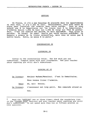 METROPOLITAN FRENCH - LESSON 38
SETTING
En France, il n'y a pas beaucoup de placards dans les appartements
et chez vous, il n'y a pas du tout. Heureusement, vous avez assez de
place pour installer une armoire dans votre entrée. Vous en avez
acheté une ~ la Samaritaine car "on trouve tout ~ la Samaritaine. ft
L'armoire mesure l,80m de haut sur l,20m de large sur 70cm de profon-
deur. C'est une armoire bon marchê, en bois aggloméré. Vous allez la
peindre. En rouge? En rose? Quelle est votre couleur préférée? Le
magasin a promis de la livrer aujourd'hui, mais vous ne savez pas!
quelle heure. Enfin, on sonne ~ la porte.*
CONVERSATION 38
LISTENING IN
Listen to the conversation twice. See how much you can
understand. Compare notes with your classmates. Ask your teacher
about anything you still don't understand.
LOOKING AT IT
Le livreur:
Vous:
Le livreur:
Bonjour Madame/Monsieur. C'est la Samaritaine.
Nous venons livrer l'armoire.
Ah, oui! Entrez.
L'ascenseur est trop petit. Mon camarade attend en
bas.
* Read the "SETTING" two or three times; check the vocabulary list
in the "CLOSER LOOK" section; ask your teacher about anything you still
don't understand. Do not spend more than ten or fifteen minutes on
this exercise.
38-1
 