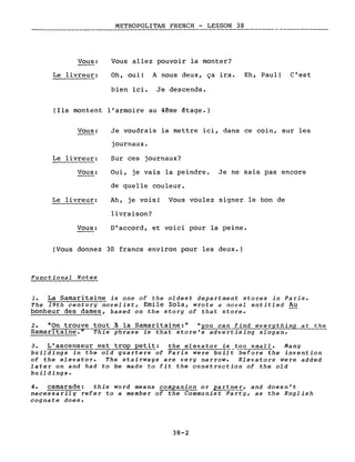 Vous:
Le livreur:
METROPOLITAN FRENCH - LESSON 38
Vous allez pouvoir la monter?
Oh, oui! A nous deux, ça ira. Eh, Paul! C'est
bien ici. Je descends.
(Ils montent l'armoire au 4ème étage.)
Vous:
Le livreur:
Vous:
Le livreur:
Vous:
Je voudrais la mettre ici, dans ce coin, sur les
journaux.
Sur ces journaux?
Oui, je vais la peindre. Je ne sais pas encore
de quelle couleur.
Ah, je vois! Vous voulez signer le bon de
livraison?
D'accord, et voici pour la peine.
(Vous donnez 30 francs environ pour les deux.)
Functional Notes
1. La Samaritaine is one of the oldest department stores in Paris.
The 19th century novelist, Emile Zola, wrote a novel entitled Au
bonheur des dames, based on the story of that store.
2. "On trouve tout à la Samaritaine:" "you can find everything at the
Samaritaine." This phrase is that store's advertising slogan.
3. L'ascenseur est trop petit: the elevator is_~~~smal~. Many
buildings in the old quarters of Paris were built before the invention
of the elevator. The stairways are very narrow. Elevators were added
later on and had to be made to fit the construction of the old
buildings.
4. camarade: this word means companion or ~tn~~, and doesn't
necessarily refer to a member of the Communist Party, as the English
cognate does.
38-2
 