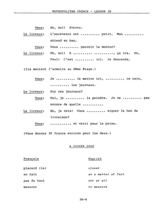 METROPOLITAN FRENCH - LESSON 38
Ah, ouil Entrez.Vous:
Le livreur: L'ascenseur est
attend en bas.
.......... petit. Mon ••••••••••
Vous:
Le livreur:
Vous ••••.••••• pouvoir la monter?
Oh, oui! A •••••••••••••••••••• , ça ira. Eh,
Paul! C'est ••..•••••• ici. Je descends.
(Ils montent l'armoire au 4~me €tage.)
Vous: Je •••••••••• la mettre ici, •••••••••• ce coin,
•••••••••• les journaux.
Sur ces journaux?Le livreur:
Vous: Oui, je .......... la peindre. Je ne •••••••••• pas
Le livreur:
encore de quelle •.•.•••••••
Ah, je voisl Vous •••••••••• signer le bon de
livraison?
Vous: .........., et voici pour la peine.
(Vous donnez 30 francs environ pour les deux.)
A CLOSER LOOK
Français English
placard (le) closet
en fait as a matter of fact
pas du tout not at aIl
mesurer to measure
38-4
 