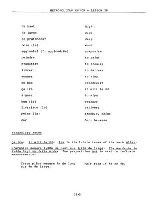 de haut
de large
de profondeur
METROPOLITAN FRENCH - LESSON 38
high
wide
deep
bois (le)
agglomêré (f, agglomérée)
peindre
promettre
livrer
sonner
en bas
ça ira
signer
bon (le)
livraison (la)
peine (la)
car
Vocabulary Notes
wood
composite
to paint
to promise
to deliver
to ring
downstairs
it will be OK
to sign
voucher
delivery
trouble, pains
for, because
~ra: it will be OK. Ira is the future tense of the verb aller.
L'armoire mesure l,80m de haut sur 1,20m de large: The wardrobe is
1.80m high by 1.20m wide. The preposition sur is used to indicate
measurements.
Cette piêce mesure 6m de long
sur 4m de large.
38-5
This room is 6m bg 4m.
 