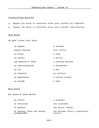 METROPOLITAN FRENCH - LESSON 38
Pronunciation Practice
a. Repeat the words or sentences after your teacher aIL together.
b. Repeat the words or sentences after your teacher individually.
More Words
On peut livrer chez vous:
un paquet
quatre chaises
un divan
un miroir
une machine à laver
un lave-vaisselle
un lit
un fauteuil
un aspirateur
un canapé
More Wor:ds
Qui sonne à votre porte?
un voisin
la concierge
le gardien
le facteur (avec une lettre
recommandée)
38-6
a package
four chairs
a sofa
a mirror
a washing machine
a dishwasher
a bed
an armchair
a vacuum cleaner
a sofa
a neighbor
the ca retake r
the guard, keeper
the mail man (with a registered
letter)
 
