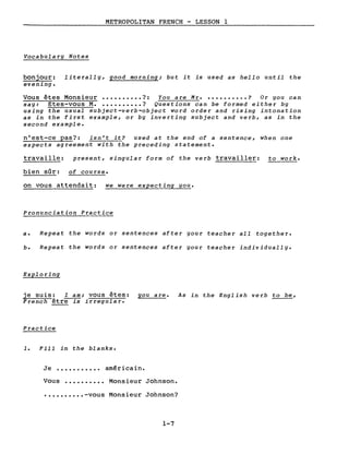 METROPOLITAN FRENCH - LESSON 1
Vocabulary Notes
bonjour: literally, good morning; but it is used as hello until the
evening.
Vous êtes Monsieur •••••••••• ?: You are Mr • •••••••••• ? Or you can
say: Etes-vous M••••••••••• ? Questions can be formed either by
using the usual subject-verb-object word order and rising intonation
as in the first example, or by inverting subject and verb, as in the
second example.
n'est-ce pas?: isn't it? used at the end of a sentence, when one
expects agreement with the preceding statement.
travaille: present, singular form of the verb travailler: to work.
bien sûr: of course.
on vous attendait: we were expecting you.
Pronunciation Practice
a. Repeat the words or sentences after your teacher aIl together.
b. Repeat the words or sentences after your teacher individually.
Exploring
je suis: l am; vous êtes: you are. As in the English verb to be,
French être is irregular.
Practice
1. Fill in the blanks.
Je ••••••••••• américain.
Vous •••••••••• Monsieur Johnson •
•••••••••• -vous Monsieur Johnson?
1-7
 