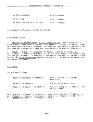 METROPOLITAN FRENCH - LESSON 38
----
un télégraphiste
un livreur
un agent de l'E.D.F. - G.D.F.
Pronunciation Practice of the New Words
Functional Notes
a tel eg raphe r
a deliveryman
a meter reader
1. une lettre recommandée: a regis~~red letter. The French often
send a registered letter for business matters. If you are not at home,
you will receive a card advising you that you may pick up the letter at
the post office; at that time you must be able to show an I.D. card.
2. E.D.F. - G.D.F. (Electricité de France - Gaz de France). Every
three months a meter reader from E.D.F. - G.D.F. checks the electricity
and the gas meters. In most buildings the meters are inside the apart-
ments. An avis de passage announcing the visit of the meter reader is
posted in the hall.
Exploring
Verb + infinitive:
Nous venons livrer l'armoire.
Je vais la peindre.
Vous allez pouvoir la monter?
We've come to deliver the
wa rd robe.
l'm going to paint it.
Are you going to be able to take
it upstairs?
Here's a list of some verbs you have seen which are often followed by
an infinitive. Some of those verbs require the preposition de. The
verb commencer requires the preposition à.
38-7
 